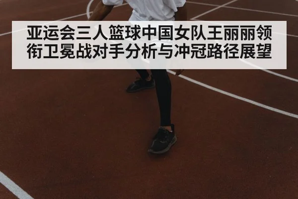 亚运会三人篮球中国女队王丽丽领衔卫冕战对手分析与冲冠路径展望